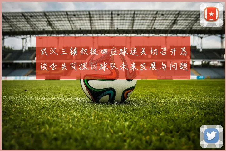武汉三镇积极回应球迷关切召开恳谈会共同探讨球队未来发展与问题解决