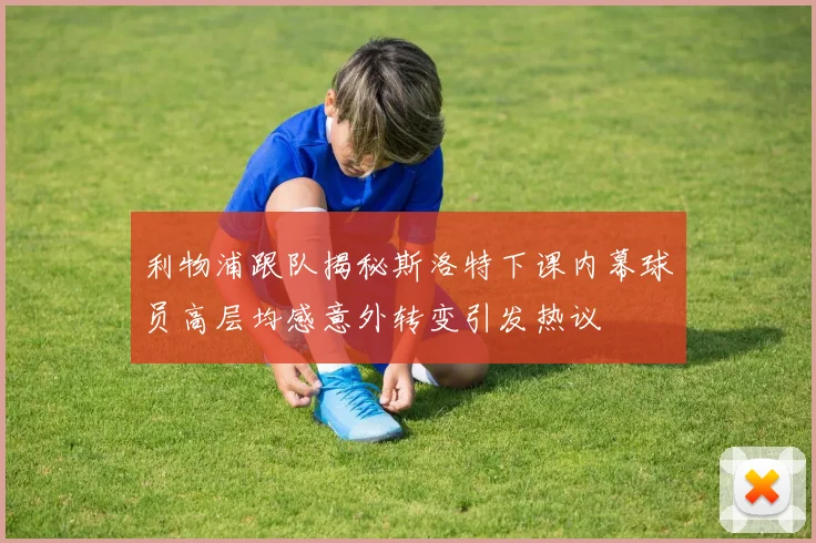 利物浦跟队揭秘斯洛特下课内幕球员高层均感意外转变引发热议