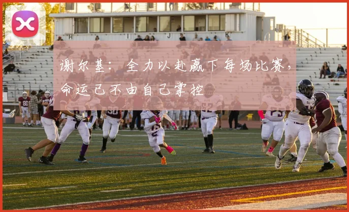 谢尔基：全力以赴赢下每场比赛，命运已不由自己掌控