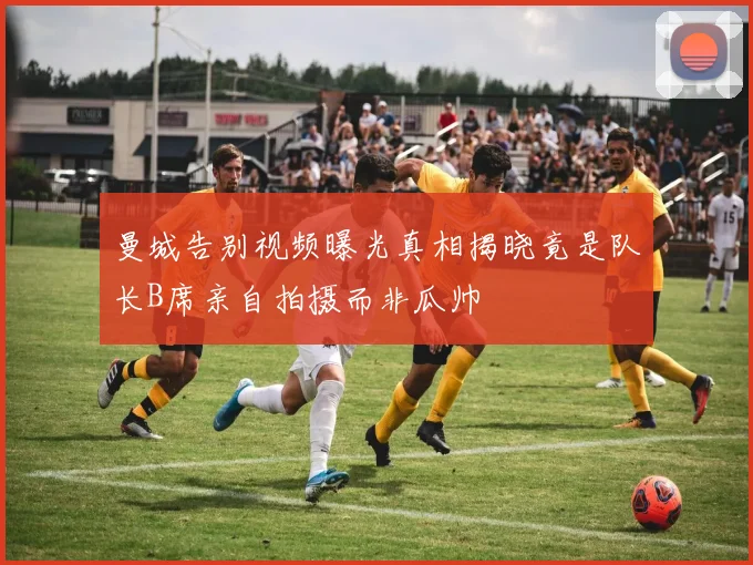 曼城告别视频曝光真相揭晓竟是队长B席亲自拍摄而非瓜帅