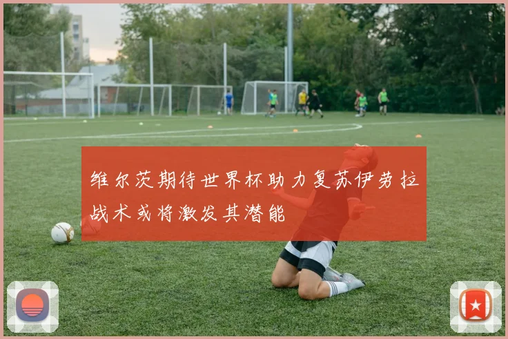 维尔茨期待世界杯助力复苏伊劳拉战术或将激发其潜能