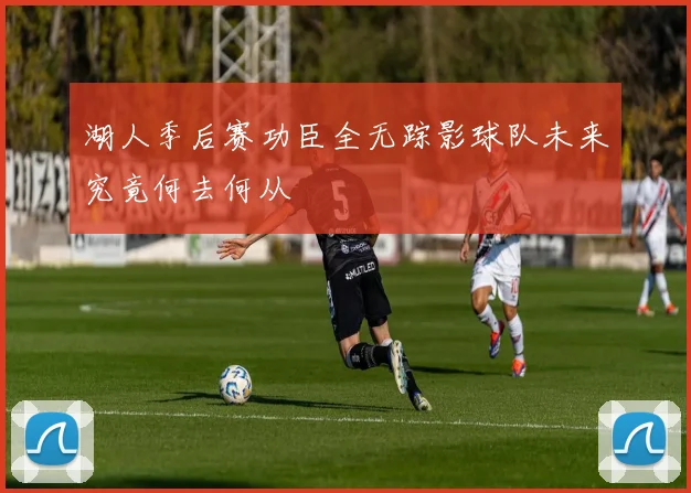 湖人季后赛功臣全无踪影球队未来究竟何去何从