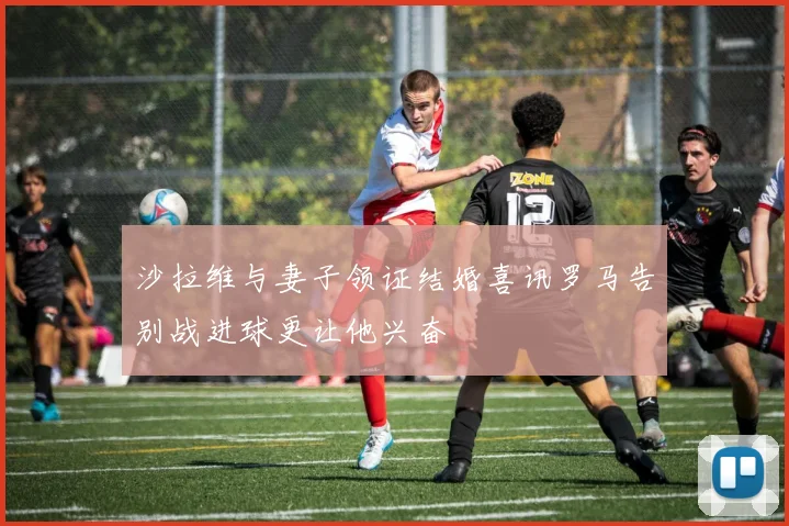 沙拉维与妻子领证结婚喜讯罗马告别战进球更让他兴奋