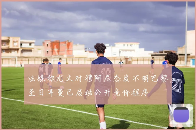 法媒称尤文对穆阿尼态度不明巴黎圣日耳曼已启动公开竞价程序