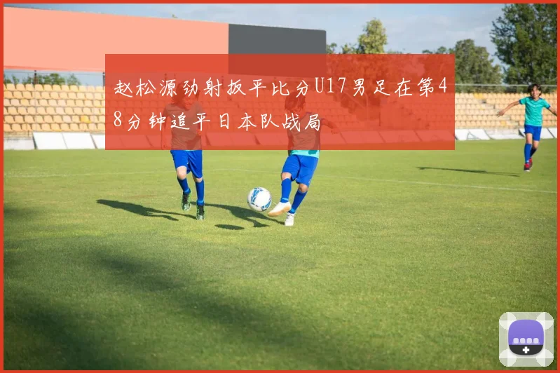 赵松源劲射扳平比分U17男足在第48分钟追平日本队战局