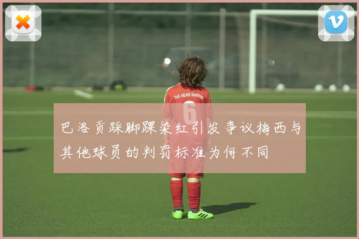 巴洛贡踩脚踝染红引发争议梅西与其他球员的判罚标准为何不同