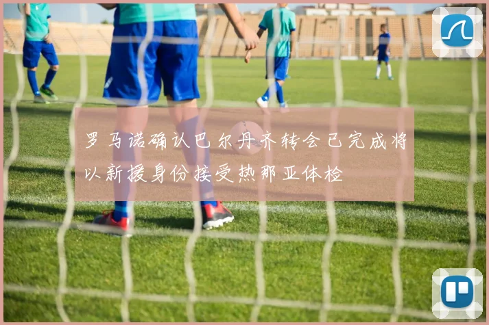 罗马诺确认巴尔丹齐转会已完成将以新援身份接受热那亚体检