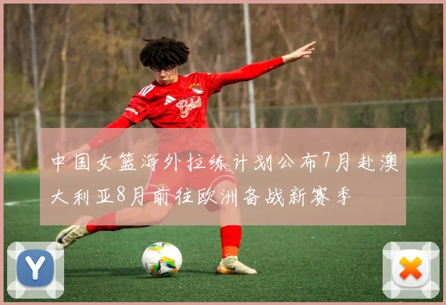 中国女篮海外拉练计划公布7月赴澳大利亚8月前往欧洲备战新赛季