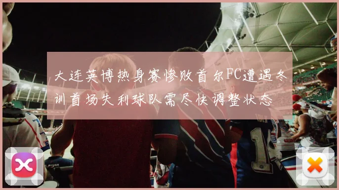 大连英博热身赛惨败首尔FC遭遇冬训首场失利球队需尽快调整状态