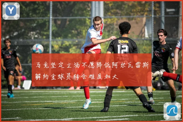 马竞坚定立场不愿降低阿尔瓦雷斯解约金球员转会难度加大