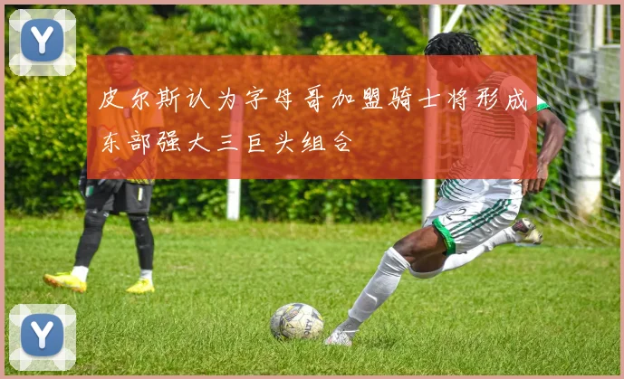 皮尔斯认为字母哥加盟骑士将形成东部强大三巨头组合