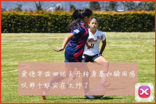 爱德华兹回忆麦丹转身暴扣瞬间感叹那个球实在太帅了