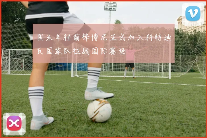 国米年轻前锋博尼正式加入科特迪瓦国家队征战国际赛场