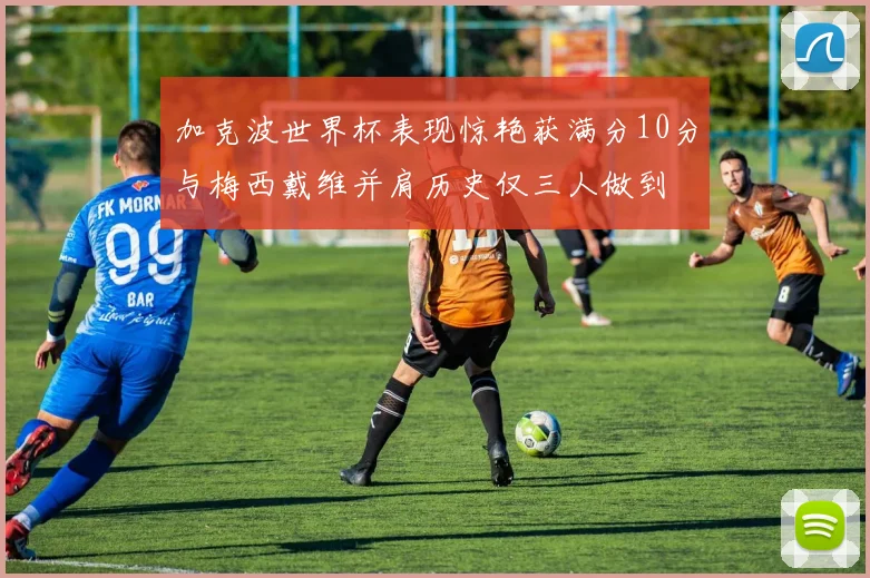 加克波世界杯表现惊艳获满分10分与梅西戴维并肩历史仅三人做到