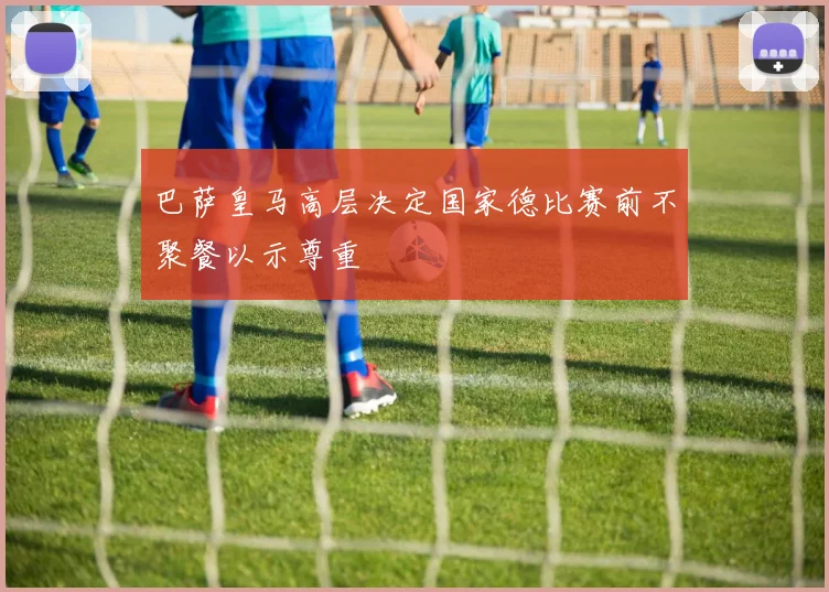 巴萨皇马高层决定国家德比赛前不聚餐以示尊重