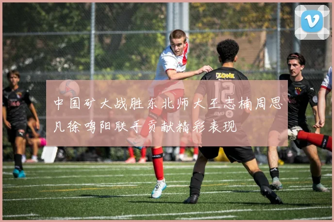 中国矿大战胜东北师大王志楠周思凡徐鸣阳联手贡献精彩表现