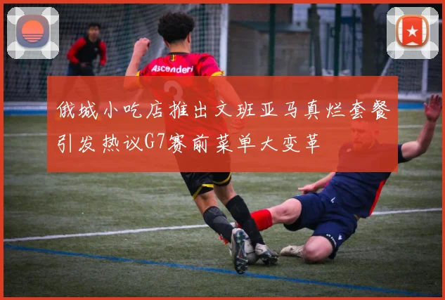 俄城小吃店推出文班亚马真烂套餐引发热议G7赛前菜单大变革