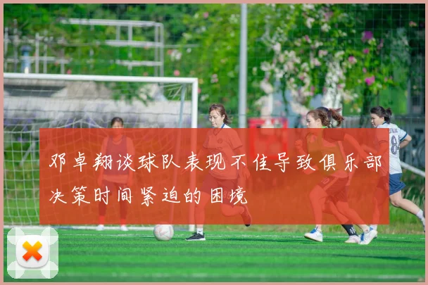 邓卓翔谈球队表现不佳导致俱乐部决策时间紧迫的困境