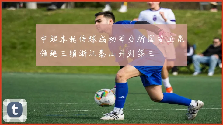 中超本轮传球成功率分析国安玉昆领跑三镇浙江泰山并列第三