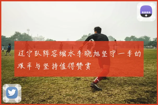 辽宁队阵容缩水李晓旭坚守一季的艰辛与坚持值得赞赏