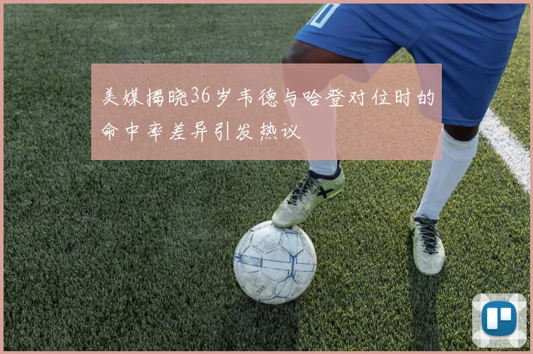 美媒揭晓36岁韦德与哈登对位时的命中率差异引发热议