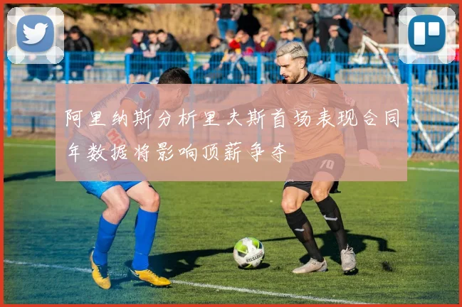 阿里纳斯分析里夫斯首场表现合同年数据将影响顶薪争夺