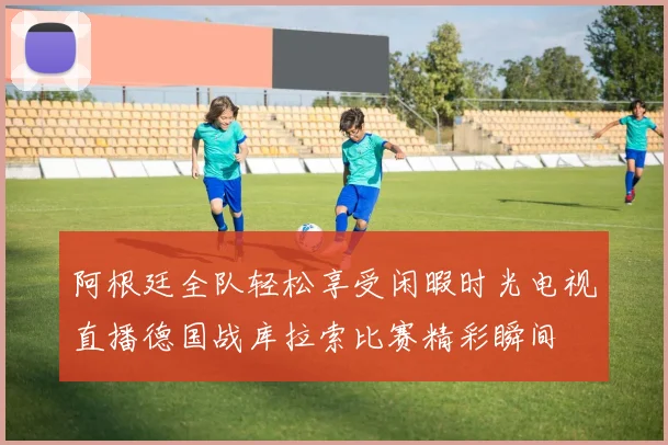 阿根廷全队轻松享受闲暇时光电视直播德国战库拉索比赛精彩瞬间