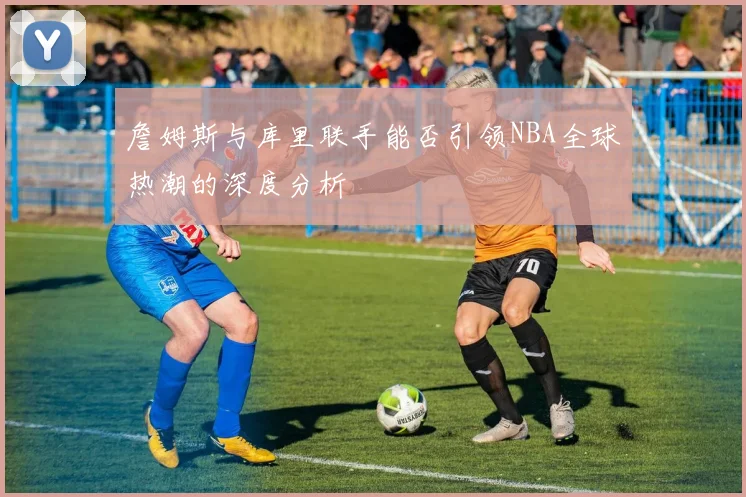 詹姆斯与库里联手能否引领NBA全球热潮的深度分析