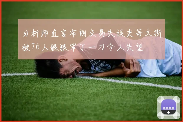 分析师直言布朗交易失误史蒂文斯被76人狠狠宰了一刀令人失望