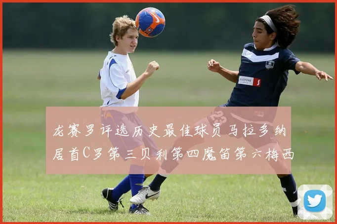 龙赛罗评选历史最佳球员马拉多纳居首C罗第三贝利第四魔笛第六梅西第七